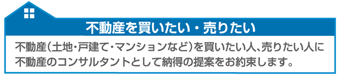 不動産を買いたい人、売りたい人に不動産コンサルタントとして納得の提案をお約束します。 不動産を買いたい人、売りたい人に不動産コンサルタントとして納得の提案をお約束します。